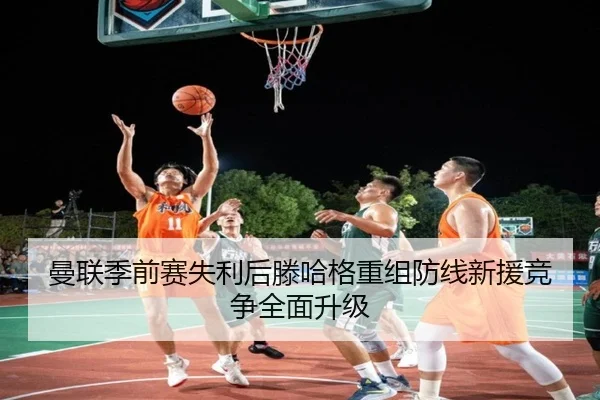 曼联季前赛失利后滕哈格重组防线新援竞争全面升级