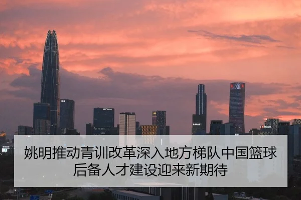 姚明推动青训改革深入地方梯队中国篮球后备人才建设迎来新期待
